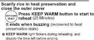 Scarify rice in heat preservation and close the outer cover Press KEEP WARM button to start to reheat (25 Minutes) It ends when buzzing (recovered to heat preservation state) KEEP WARM light flickers during reheating, and display the time left before ending.