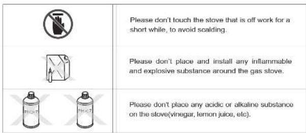 Please don't touch the stove that is off work for a short while, to avoid scalding. Please don't place and install any inflammable and explosive substance around the gas stove. Please don't place any acidic or alkaline substance on the stove(vinegar, lemon juice, etc).