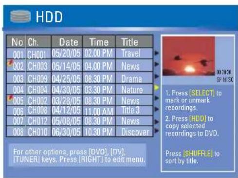 HDD No Ch. Data Time Victoria 001 CH001 05/20/05 02:00 PM Travel 002 CH003 05/14/05 04:00 PM News 003 CH009 04/25/05 08:30 PM Drama 004 CH004 04/30/05 03:30 PM Nature 005 CH002 03/28/05 08:30 PM News 006 CH008 04/12/05 11:00 AM Victoria 3 007 CH012 05/08/05 08:30 PM News 008 CH010 06/30/05 10:30 PM Discover For other options, press [DVD], [DV], [TUNER] keys. Press [RIGHT] to edit menu. Press [SHUFFLE] to sort by title.