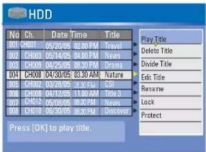 HDD No Ch. Data Time Title 001 CHO01 05/20/05 02:00 PM Travel 002 CHO03 05/14/05 04:00 PM News 003 CHO09 04/25/05 08:30 PM Drama 004 CHO08 04/30/05 03:30 AM Nature 005 CHO02 03/28/05 06:30 PM CSI 006 CHO08 04/12/05 11:00 AM Kapie 3 007 CHO12 05/08/05 08:30 PM News 008 CHO10 06/30/05 08:30 PM Discover Play Title Delete Title Divide Title Edit Title Rename Lock Protect Press [OK] to play title.