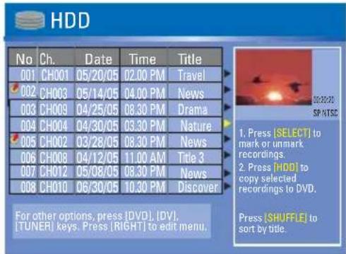 HDD No Ch. Data Time Victoria 001 CH001 05/20/05 02.00 PM Travel 002 CH003 05/14/05 04.00 PM News 003 CH009 04/25/05 08.30 PM Drama 004 CH004 04/30/05 03.30 PM Nature 005 CH002 03/28/05 08.30 PM News 006 CH008 04/12/05 11.00 AM Title 3 007 CH012 05/08/05 08.30 PM News 008 CH010 06/30/05 10.30 PM Discover For other options, press [DVD], [DV], [TUNER] keys. Press [RIGHT] to edit menu. 1. Press [SELECT] to mark or unmark recordings. 2. Press [HDB] to copy selected recordings to DVD. Press [SHUFFLE] to sort by title.