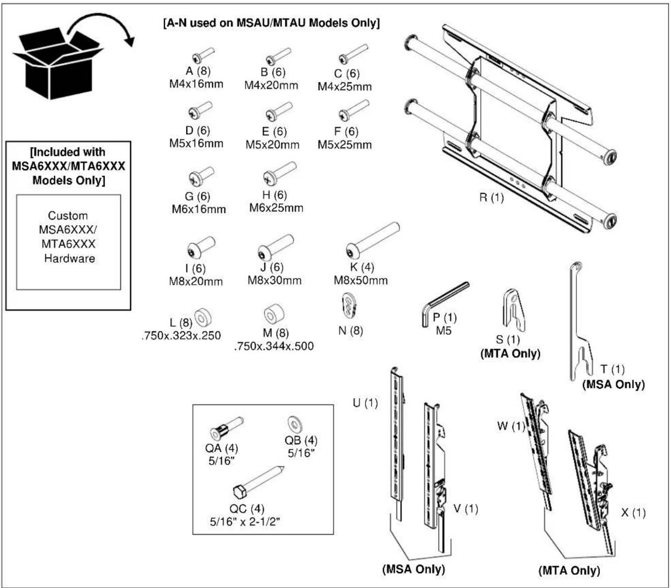 [A-N used on MSAU/MTAU Models Only] A (8) M4x16mm B (6) M4x20mm C (6) M4x25mm D (6) M5x16mm E (6) M5x20mm F (6) M5x25mm G (6) M6x16mm H (6) M6x25mm I (6) M8x20mm J (6) M8x30mm K (4) M8x50mm L (8) .750x.323x.250 M (8) .750x.344x.500 N (8) P (1) M5 S (1) (MTA Only) T (1) (MSA Only) QA (4) 5/16" QB (4) 5/16" QC (4) 5/16" x 2-1/2" U (1) V (1) W (1) X (1) (MSA Only) (MTA Only) [Included with MSA6XXX/MTA6XXX Models Only] Custom MSA6XXX/ MTA6XXX Hardware