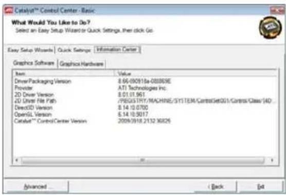 Catalyst™ Control Center - Basic What Would You Like to Do? Select an Easy Setup Wizard or Quick Settings, then click Go. Easy Setup Wizards | Quick Settings | Information Center | Graphics Software | Graphics Hardware | Item Value DriverPackaging Version 8.65-092918a-008809E Provider ATI Technologies Inc. 2D Driver Version 8.01.01.961 2D Driver File Path /REGISTINT/MACHINE/SYSTEM/ControlGet001/ControlClass/AD... Direct3D Version 8.14.10.0700 OpenGL Version 6.14.10.5017 Catalyst™ Control Center Version 2009/0918.2132 36826 Advanced Back Add