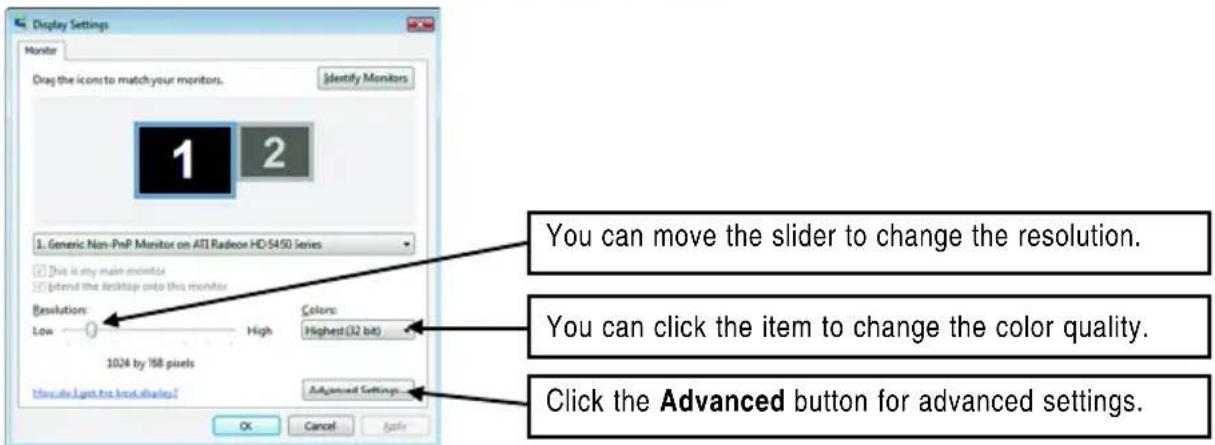 Display Settings Monitor Drag the icons to match your monitors. Identify Monitors 1 2 1. Generic Non-PnP Monitor on ATI Radeon HD-5450 Series This is my main monitor Extend the desktop onto this monitor Resolution: Low High Colors: Highest(32 bit) 1024 by 168 pixels Advanced Settings OK Cancel Apply You can move the slider to change the resolution. You can click the item to change the color quality. Click the Advanced button for advanced settings.