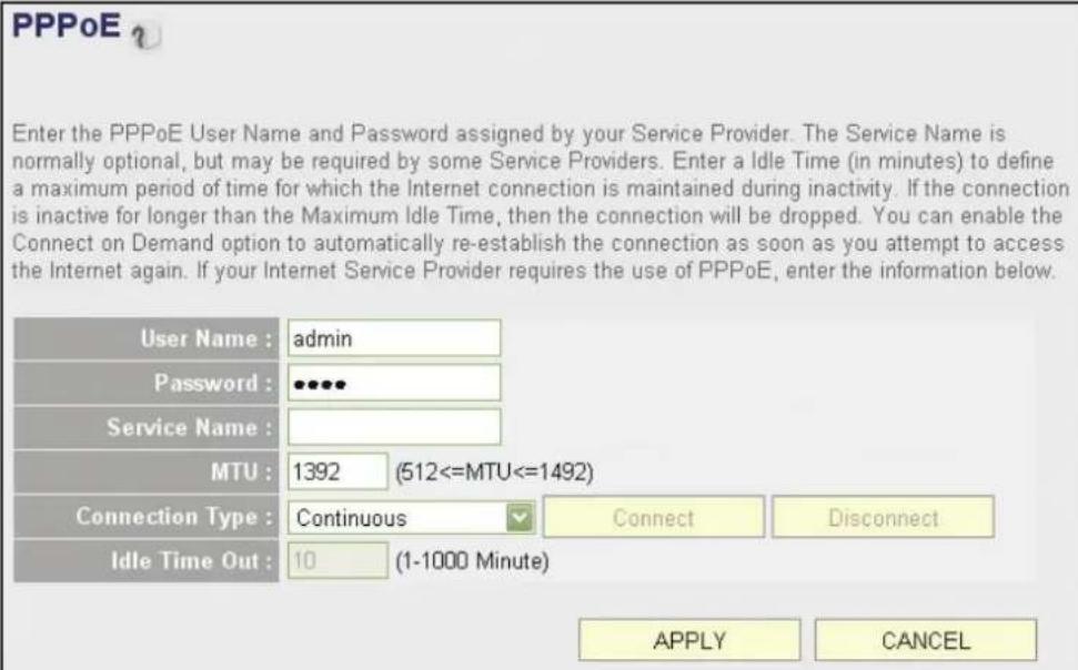 PPPoE Enter the PPPoE User Name and Password assigned by your Service Provider. The Service Name is normally optional, but may be required by some Service Providers. Enter a Idle Time (in minutes) to define a maximum period of time for which the Internet connection is maintained during inactivity. If the connection is inactive for longer than the Maximum Idle Time, then the connection will be dropped. You can enable the Connect on Demand option to automatically re-establish the connection as soon as you attempt to access the Internet again. If your Internet Service Provider requires the use of PPPoE, enter the information below. User Name : admin Password : ••••• Service Name : MTU : 1392 (512<=MTU<=1492) Connection Type : Continuous Connect Disconnect Idle Time Out : 10 (1-1000 Minute) APPLY CANCEL