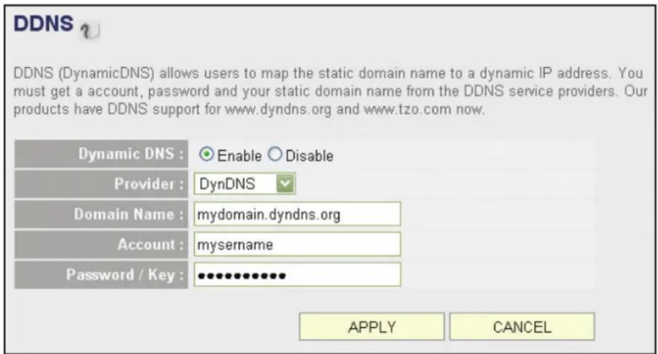 DDNS DDNS (DynamicDNS) allows users to map the static domain name to a dynamic IP address. You must get a account, password and your static domain name from the DDNS service providers. Our products have DDNS support for www.dyndns.org and www.tzo.com now. Dynamic DNS : Enable Disable Provider : DynDNS Domain Name : mydomain.dyndns.org Account : mysername Password / Key : •••••••••••• APPLY CANCEL