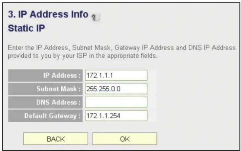 3. IP Address Info v Static IP Enter the IP Address, Subnet Mask, Gateway IP Address and DNS IP Address provided to you by your ISP in the appropriate fields. IP Address : 172.1.1.1 Subnet Mask : 255.255.0.0 DNS Address : Default Gateway : 172.1.1.254 BACK OK