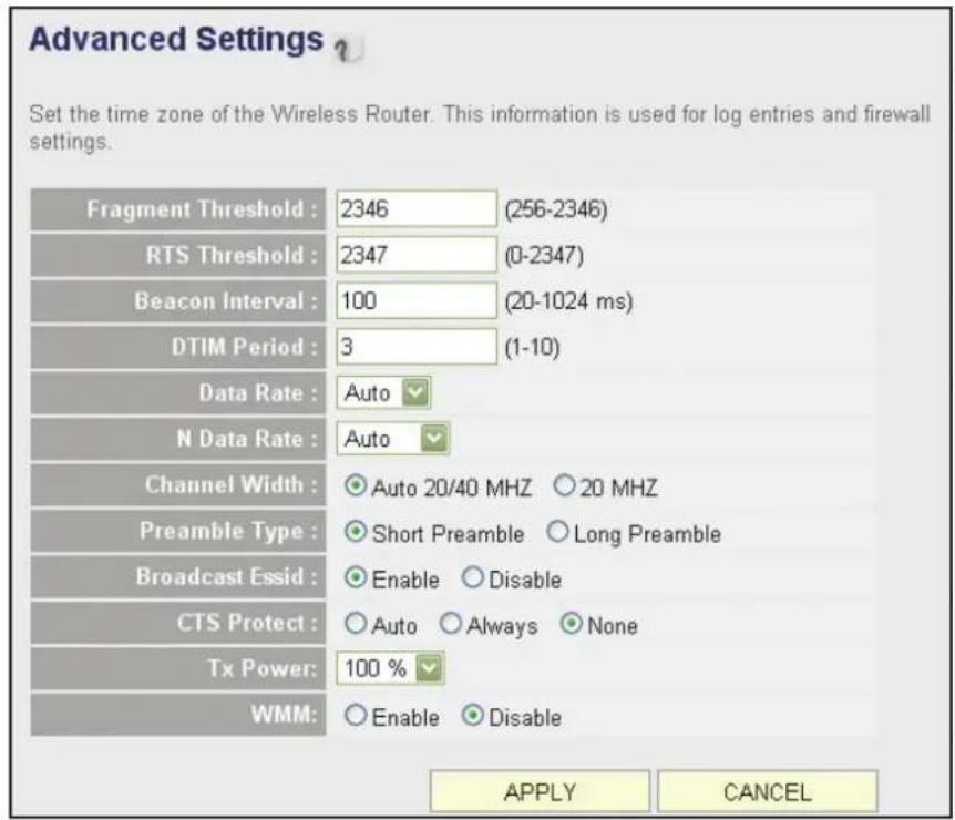 Advanced Settings ? Set the time zone of the Wireless Router. This information is used for log entries and firewall settings. Fragment Threshold : 2346 (256-2346) RTS Threshold : 2347 (0-2347) Beacon Interval : 100 (20-1024 ms) DTIM Period : 3 (1-10) Data Rate : Auto N Data Rate : Auto Channel Width : ● Auto 20/40 MHZ ○ 20 MHZ Preamble Type : ● Short Preamble ○ Long Preamble Broadcast Essid : ● Enable ○ Disable CTS Protect : ○ Auto ○ Always ○ None Tx Power: 100 % WMM: ○ Enable ○ Disable APPLY CANCEL