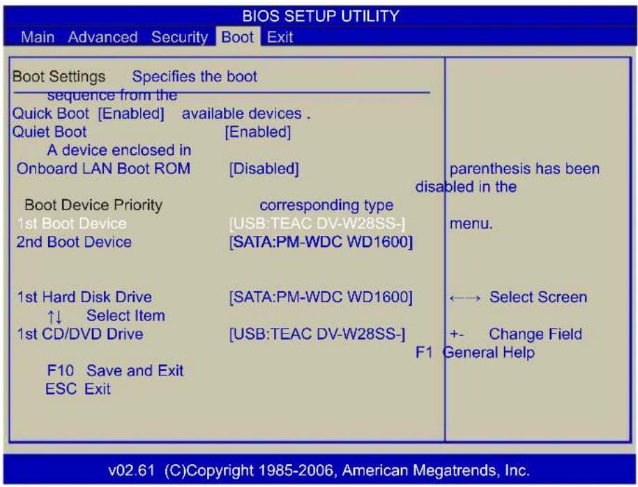 BIOS SETUP UTILITY Main Advanced Security Boot Exit Boot Settings Specifies the boot sequence from the Quick Boot [Enabled] available devices . Quiet Boot [Enabled] A device enclosed in Onboard LAN Boot ROM [Disabled] Boot Device Priority corresponding type 1st Boot Device [USB:TEAC DV-W28SS-] 2nd Boot Device [SATA:PM-WDC WD1600] 1st Hard Disk Drive [SATA:PM-WDC WD1600] ↑↓ Select Item 1st CD/DVD Drive [USB:TEAC DV-W28SS-] F10 Save and Exit ESC Exit parenthesis has been disabled in the menu. ←→ Select Screen +- Change Field F1 General Help v02.61 (C)Copyright 1985-2006, American Megatrends, Inc.
