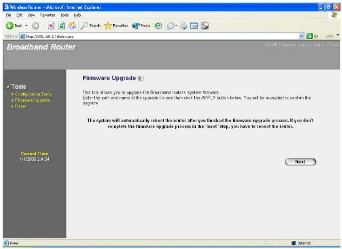 Wireless Router - Microsoft Internet Explorer File Edit View Favorites Tools Help Back Search Favorites Media Go Links Address http://102.168.2.1/index.asp Broadband Router HOME | Genera Setup | Status | Tools Tools Configuration Tools Firmware Upgrade Reset Current Time 1/1/2000 2:4:54 Firmware Upgrade ? This tool allows you to upgrade the Broadband routers system firmware. Enter the path and name of the upgrade file and then click the APPLY button below. You will be prompted to confirm the upgrade. The system will automatically reboot the router after you finished the firmware upgrade process. If you don't complete the firmware upgrade process in the "next" step, you have to reboot the router. Next Done Internet