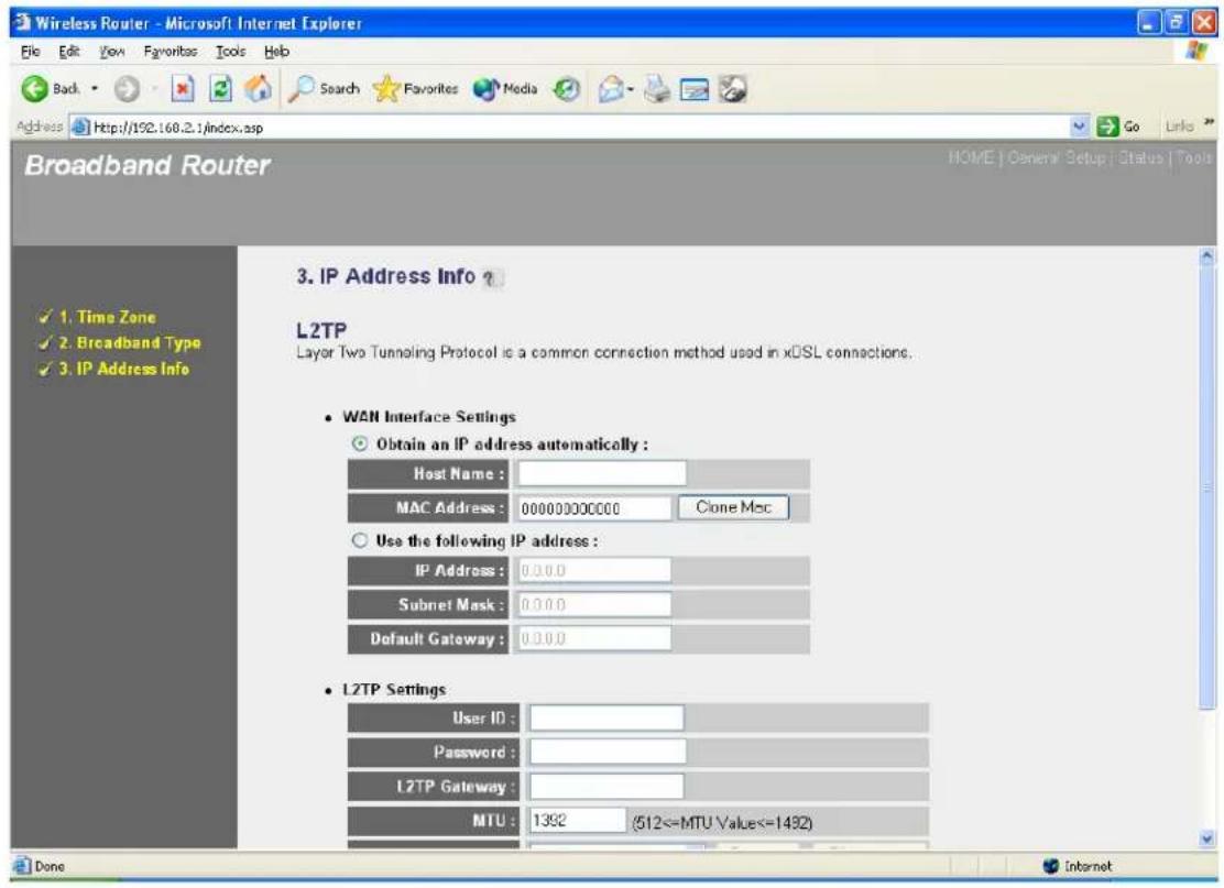 Wireless Router - Microsoft Internet Explorer File Edit View Favorites Tools Help Back Search Favorites Media Address Http://192.168.2.1/index.asp Go Links Broadband Router HOME | General Setup | Status | Tools 3. IP Address Info ? L2TP Layer Two Tunneling Protocol is a common connection method used in xDSL connections. • WAN Interface Settings • Obtain an IP address automatically : Host Name : MAC Address : 000000000000 Clone Msc • Use the following IP address : IP Address : 0.0.0.0 Subnet Mask : 0.0.0.0 Default Gateway : 0.0.0.0 • L2TP Settings User ID : Password : L2TP Gateway : MTU : 1392 (512<=MTU Value<=1432) Done Internet