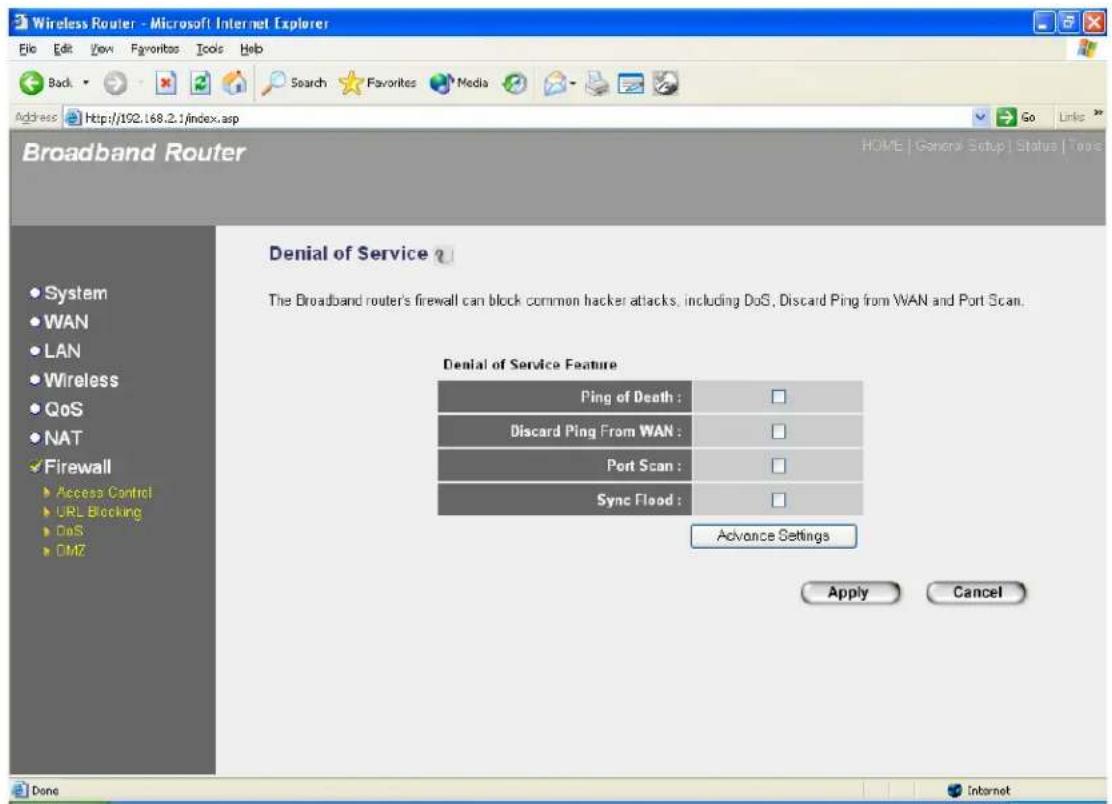 Wireless Router - Microsoft Internet Explorer File Edit View Favorites Tools Help Back Search Favorites Media Address http://102.168.2.1/index.asp Go Links Broadband Router HOME | General Setup | Status | Tools Denial of Service ? The Broadband router's firewall can block common hacker attacks, including DoS, Discard Ping from WAN and Port Scan. Denial of Service Feature Ping of Death : □ Discard Ping From WAN : □ Port Scan : □ Sync Flood : □ Advance Settings Apply Cancel Done Internet
