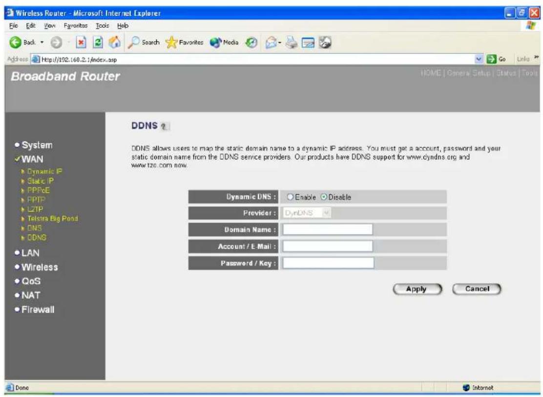 Wireless Router - Microsoft Internet Explorer File Edit View Favorites Tools Help Back Search Favorites Media Address http://152.168.2.1/index.asp Go Links Broadband Router HOME | General Setup | Status | Tools DDNS DDNS allows users to map the static domain name to a dynamic IP address. You must get a account, password and your static domain name from the DDNS service providers. Our products have DDNS support for www.dyndns.org and www.tzo.com now. Dynamic DNS : Enable Disable Provider : DynDNS Domain Name : Account / E-Mail : Password / Key : Apply Cancel System WAN Dynamic IP Static IP PPPoE PPTP L2TP Telstra Big Pond DNS DDNS LAN Wireless QoS NAT Firewall Done Internet