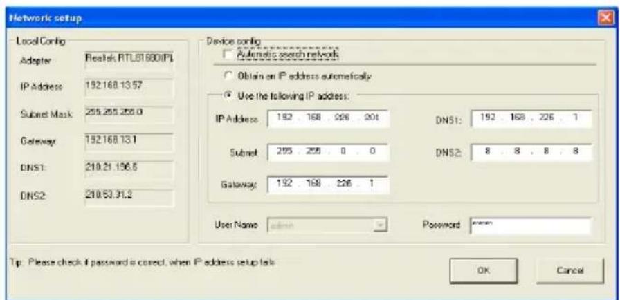 Network setup Local Config Adopter Realtek RTL81680(PI) IP Address: 152.168.13.57 Subset Mask: 255.255.255.0 Gateway: 152.168.13.1 DNS1: 219.21.136.6 DNS2: 219.53.31.2 Device config: Automatic search network Obtain an IP address automatically Use the following IP address: IP Address: 192 . 168 . 226 . 201 DNS1: 192 . 168 . 226 . 1 Subset 255 . 255 . 0 . 0 DNS2: 8 . 8 . 8 . 8 Gateway: 192 . 168 . 226 . 1 User Name admin Password Tip: Please check if password is correct, when IP address setup lacks OK Cancel