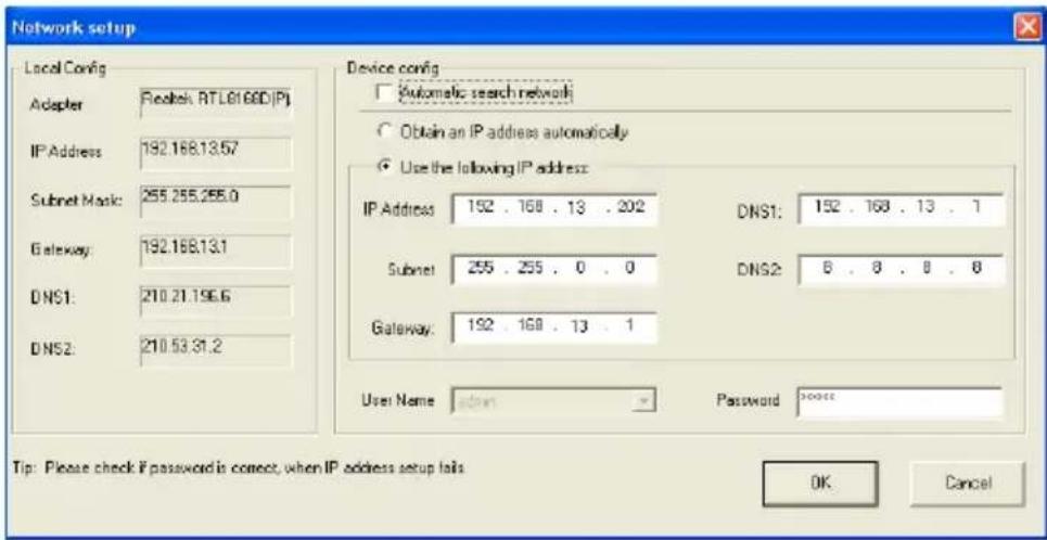 Network setup Local Config Adapter Reckel RT L81680(P) IP Address: 192.168.13.57 Subnet Mask: 255.255.255.0 Gateway: 192.168.13.1 DNS1: 210.21.196.6 DNS2: 210.53.31.2 Device config Automatic search network Obtain an IP address automatically Use the following IP address: IP Address: 152 . 168 . 13 . 202 DNS1: 152 . 168 . 13 . 1 Subnet: 255 . 255 . 0 . 0 DNS2: 8 . 8 . 8 . 8 Gateway: 192 . 168 . 13 . 1 User Name: admin Password: nonece Tip: Please check if password is correct, when IP address setup fails OK Cancel