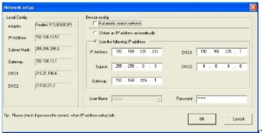 Network setup Local Cavig Adapler: Reset: RTL81680(F) IP Address: 192.168.13.57 Subnet Mask: 255.255.255.0 Gateway: 192.168.13.1 DNS1: 210.21.196.6 DNS2: 210.53.31.2 Device config Automatic search network Obtain an IP address automatically Use the following IP address: IP Address: 192 . 168 . 225 . 201 DNS1: 192 . 168 . 225 . 1 Subnet: 255 . 255 . 0 . 0 DNS2: 0 . 0 . 0 . 0 Gateway: 192 . 169 . 226 . 1 User Name: action Password: **** Tip: Please check if password is correct, when IP address setup fails OK Cancel