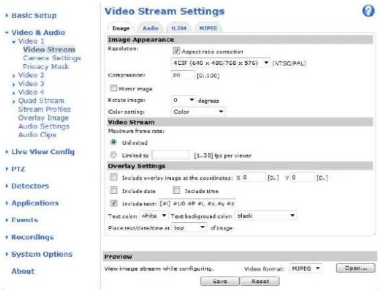 Basic Setup Video & Audio Video 1 Video Stream Camera Settings Privacy Mask Video 2 Video 3 Video 4 Quad Stream Stream Profiles Overlay Image Audio Settings Audio Clips Live View Config PTZ Detectors Applications Events Recordings System Options About Video Stream Settings Image Audio H.264 MJPEG Image Appearance Resolution: Aspect ratio correction 4CIF (640 x 400/768 x 576) (NTSC/PAL) Compression: 30 [0..100] Mirror image Rotate image: 0 degrees Color settings: Color Video Stream Maximum frame rate: Unlimited Limited to: [1..30] fps per viewer Overlay Settings Include overlay image at the coordinates: X 0 [0..] V 0 [0..] Include date Include time Include text: [#] #U0 #P #L #x #y # Text colors: white Text background color: black Place text/date/time at top of image Preview View image stream while configuring. Video format: MJPEG Open... Save Reset