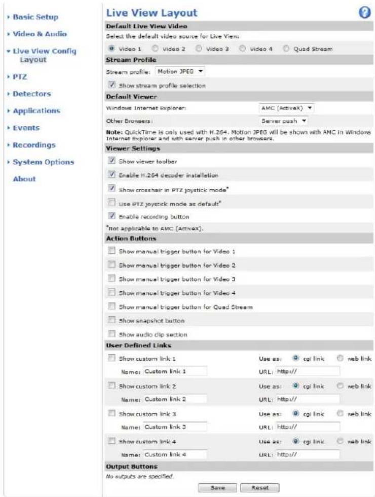Live View Layout Default Live View Video Select the default video source for Live View Video 1 Video 2 Video 3 Video 4 Quad Stream Stream Profile Stream profile: Motion JPEG Show stream profile selection Default Viewer Windows Internet Explorer: AMC (Activex) Other Browsers: Server push Note: QuickTime is only used with H.264. Motion JPEG will be shown with AMC in Windows Internet Explorer and with server push in other browsers. Viewer Settings Show viewer toolbar Enable H.264 decoder installation Show crosshair in PTZ joystick mode* Use PTZ joystick mode as default* Enable recording button *Not applicable to AMC (Activex). Action Buttons Show manual trigger button for Video 1 Show manual trigger button for Video 2 Show manual trigger button for Video 3 Show manual trigger button for Video 4 Show manual trigger button for Quad Stream Show snapshot button Show audio clip section User Defined Links Show custom link 1 Use as: cgl link reb link Name: Custom link 1 URL: http// Show custom link 2 Use as: cgl link reb link Name: Custom link 2 URL: http// Show custom link 3 Use as: cgl link reb link Name: Custom link 3 URL: http// Show custom link 4 Use as: cgl link reb link Name: Custom link 4 URL: http// Output Buttons No outputs are specified. Save Reset