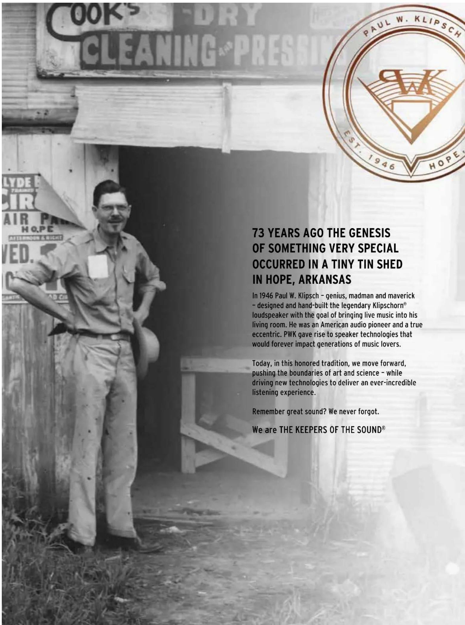73 YEARS AGO THE GENESIS OF SOMETHING VERY SPECIAL OCCURRED IN A TINY TIN SHED IN HOPE, ARKANSAS In 1946 Paul W. Klipsch - genius, madman and maverick - designed and hand-built the legendary Klipschorn® loudspeaker with the goal of bringing live music into his living room. He was an American audio pioneer and a true eccentric. PWK gave rise to speaker technologies that would forever impact generations of music lovers. Today, in this honored tradition, we move forward, pushing the boundaries of art and science - while driving new technologies to deliver an ever-incredible listening experience. Remember great sound? We never forgot. We are THE KEEPERS OF THE SOUND®