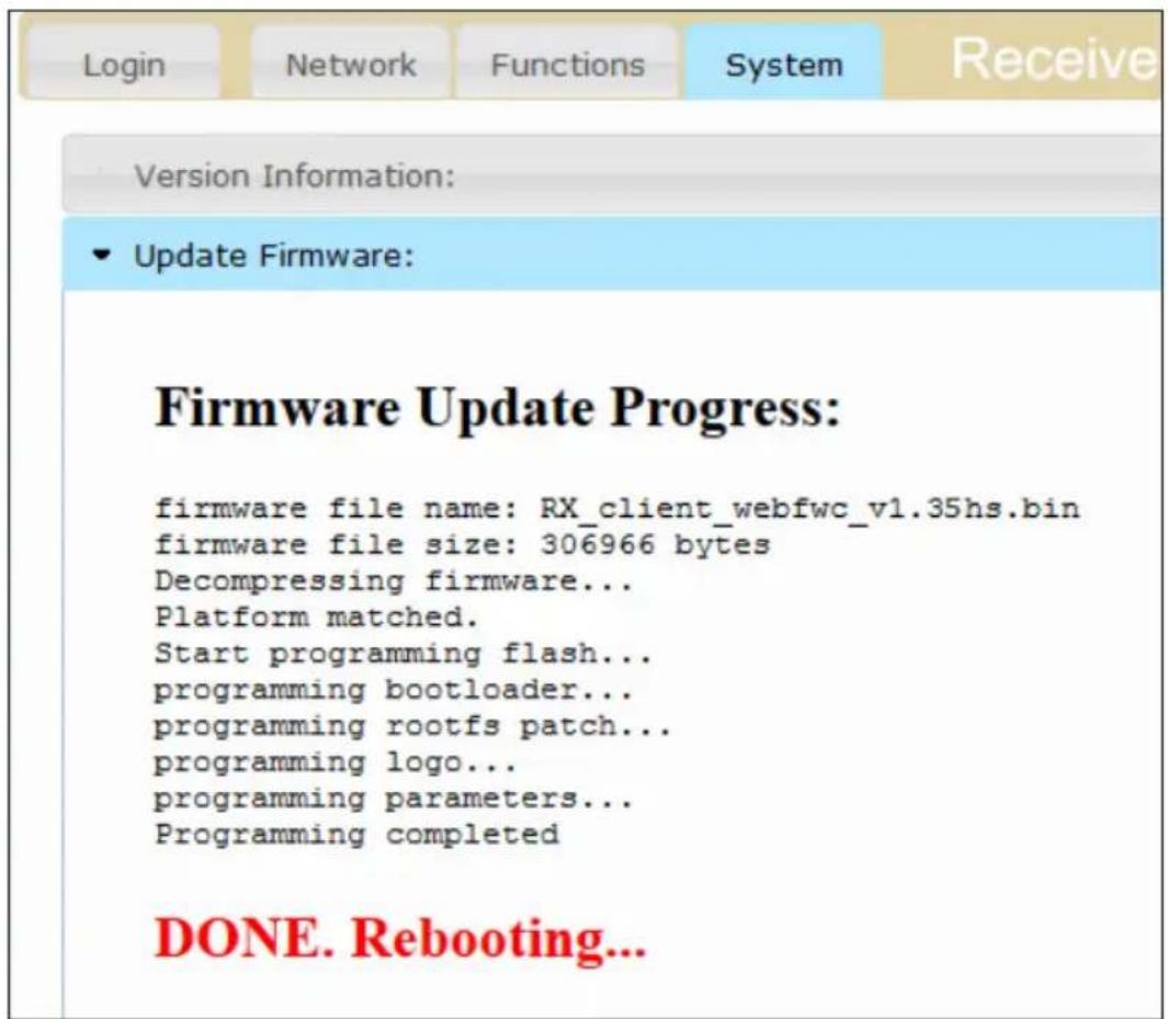Login Network Functions System Receive Version Information: Update Firmware: Firmware Update Progress: firmware file name: RX_client_webfwc_v1.35hs.bin firmware file size: 306966 bytes Decompressing firmware... Platform matched. Start programming flash... programming bootloader... programming rootfs patch... programming logo... programming parameters... Programming completed DONE. Rebooting...