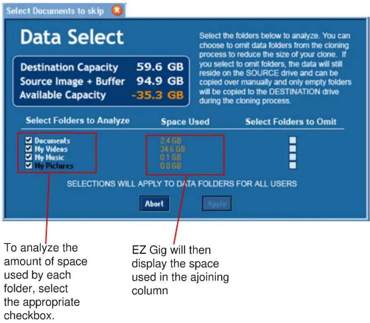Select Documents to skip Data Select Destination Capacity 59.6 GB Source Image + Buffer 94.9 GB Available Capacity -35.3 GB Select the folders below to analyze. You can choose to omit data folders from the cloning process to reduce the size of your clone. If you select to omit folders, the data will still reside on the SOURCE drive and can be copied over manually and only empty folders will be copied to the DESTINATION drive during the cloning process. Select Folders to Analyze Space Used Select Folders to Omit Documents 24 GB My Videos 34.6 GB My Music 0.1 GB My Pictures 0.0 GB SELECTIONS WILL APPLY TO DATA FOLDERS FOR ALL USERS Abort Apply To analyze the amount of space used by each folder, select the appropriate checkbox. EZ Gig will then display the space used in the adjoining column