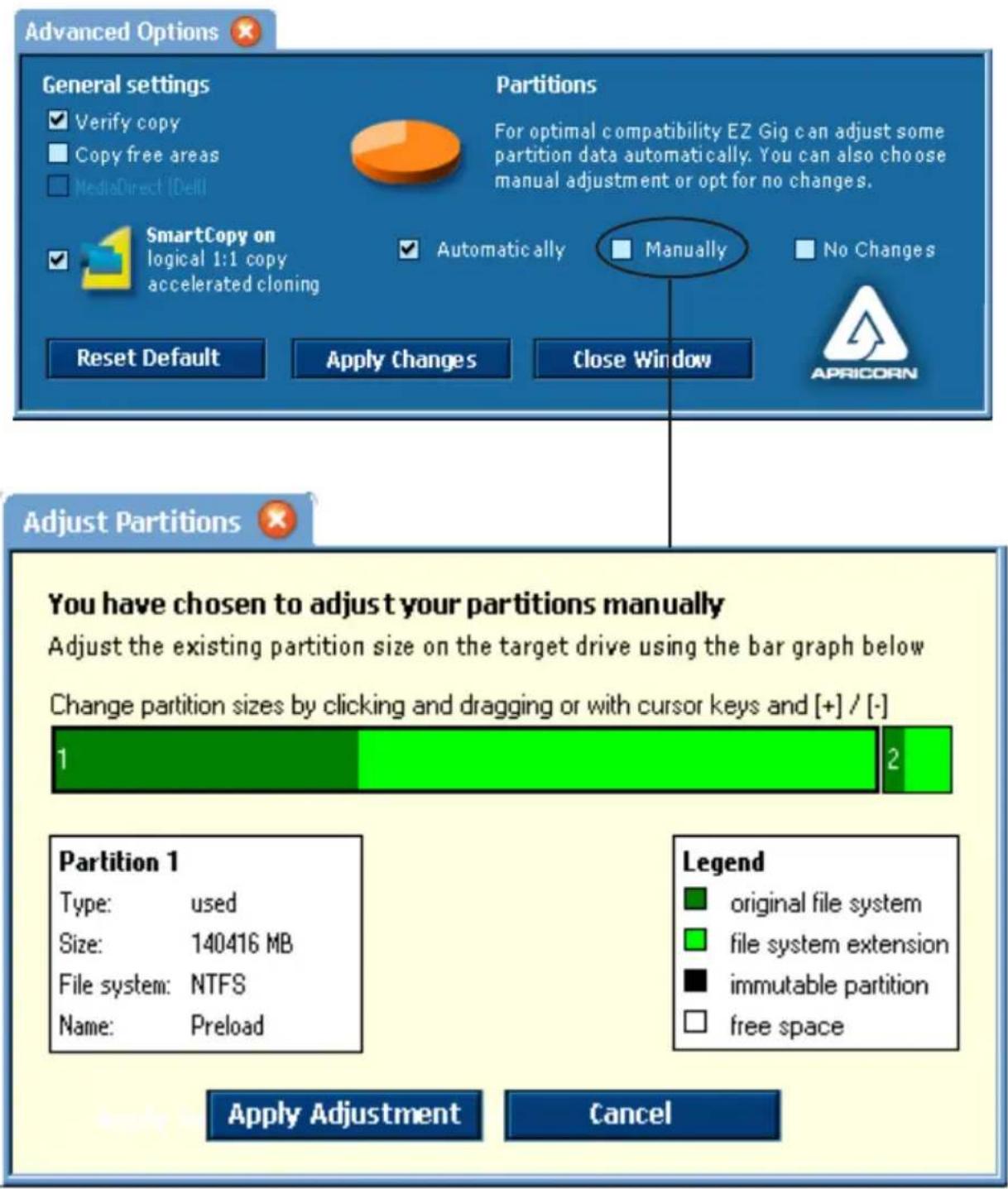 Advanced Options General settings ✓ Verify copy ■ Copy free areas ■ MediaDirect (Del) Partitions For optimal compatibility EZ Gig can adjust some partition data automatically. You can also choose manual adjustment or opt for no changes. SmartCopy on logical 1:1 copy accelerated cloning ✓ Automatically ■ Manually ■ No Changes Reset Default Apply Changes Close Window APRICORN Adjust Partitions You have chosen to adjust your partitions manually Adjust the existing partition size on the target drive using the bar graph below Change partition sizes by clicking and dragging or with cursor keys and [+] / [-] 1 2 Partition 1 Type: used Size: 140416 MB File system: NTFS Name: Preload Legend ■ original file system ■ file system extension ■ immutable partition □ free space Apply Adjustment Cancel