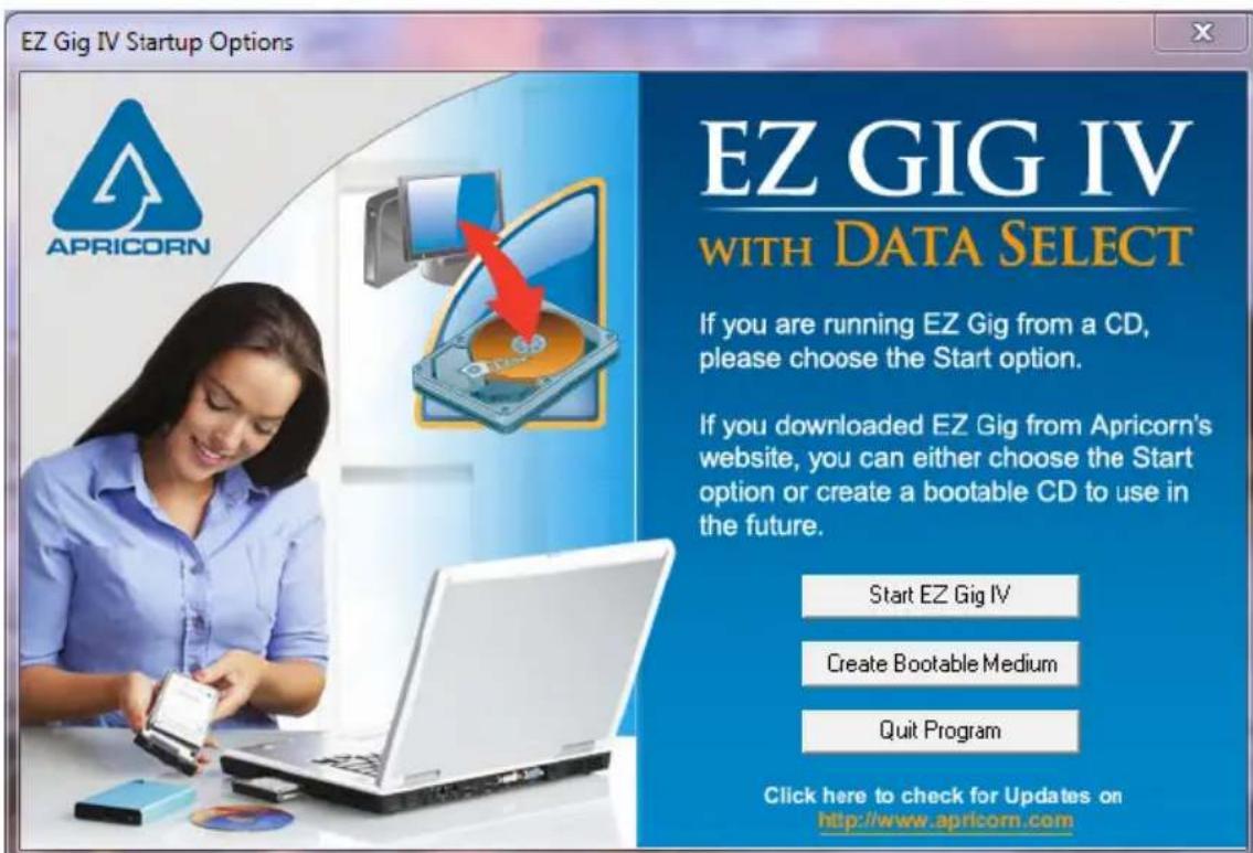 EZ Gig IV Startup Options EZ GIG IV WITH DATA SELECT If you are running EZ Gig from a CD, please choose the Start option. If you downloaded EZ Gig from Apricorn's website, you can either choose the Start option or create a bootable CD to use in the future. Start EZ Gig IV Create Bootable Medium Quit Program Click here to check for Updates on http://www.apricorn.com
