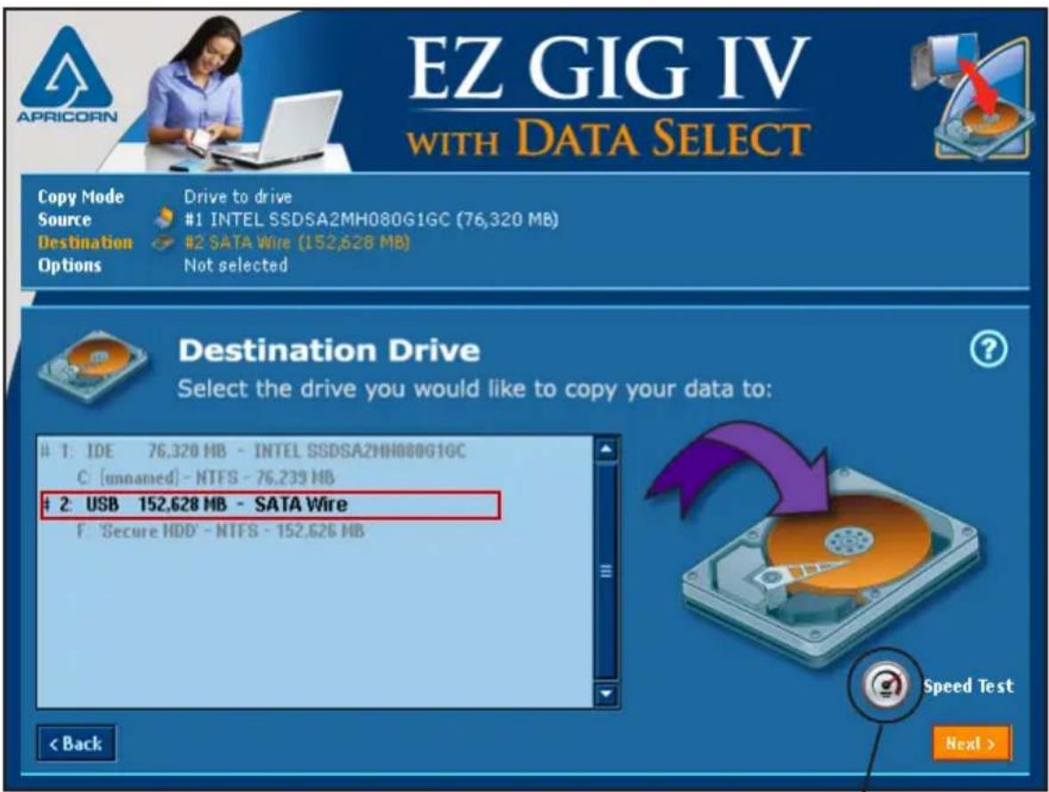 EZ GIG IV WITH DATA SELECT Copy Mode Source Destination Options Drive to drive #1 INTEL SSDSA2MH080G1GC (76,320 MB) #2 SATA Wire (152,628 MB) Not selected Destination Drive Select the drive you would like to copy your data to: 1: IDE 76,320 MB - INTEL SSDSA2MH080G1GC C [unnamed] - NTFS - 76,239 HB 2: USB 152,628 MB - SATA Wire F 'Secure HDD' - NTFS - 152,626 MB < Back Speed Test Next >