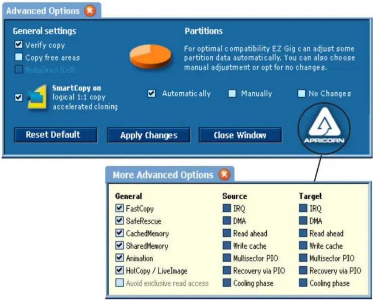 Advanced Options General settings ✓ Verify copy ■ Copy free areas ■ MediaDirect (Del) Partitions For optimal compatibility EZ Gig can adjust some partition data automatically. You can also choose manual adjustment or opt for no changes. SmartCopy on logical 1:1 copy accelerated cloning ✓ Automatically ■ Manually ■ No Changes Reset Default Apply Changes Close Window More Advanced Options General ✓ FastCopy ✓ SafeRescue ✓ CachedMemory ✓ SharedMemory ✓ Animation ✓ HotCopy / LiveImage □ Avoid exclusive read access Source ■ IRQ ■ DMA ■ Read ahead ■ Write cache ■ Multisector PIO ■ Recovery via PIO ■ Cooling phase Target ■ IRQ ■ DMA ■ Read ahead ■ Write cache ■ Multisector PIO ■ Recovery via PIO ■ Cooling phase