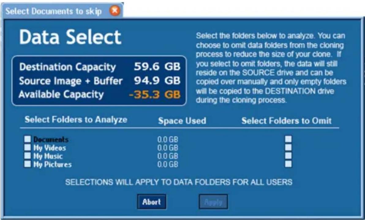 Select Documents to skip Data Select Destination Capacity 59.6 GB Source Image + Buffer 94.9 GB Available Capacity -35.3 GB Select the folders below to analyze. You can choose to omit data folders from the cloning process to reduce the size of your clone. If you select to omit folders, the data will still reside on the SOURCE drive and can be copied over manually and only empty folders will be copied to the DESTINATION drive during the cloning process. Select Folders to Analyze Space Used Select Folders to Omit Documents 0.0 GB My Videos 0.0 GB My Music 0.0 GB My Pictures 0.0 GB SELECTIONS WILL APPLY TO DATA FOLDERS FOR ALL USERS Abort Apply