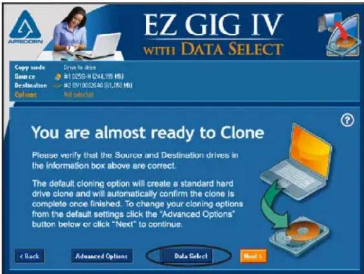 EZ GIG IV WITH DATA SELECT Copy mode: Drive by drive Source #1 D250-N (244,199 MB) Destination #2 EVI0082640 ($1,050 MB) Options Not selected You are almost ready to Clone Please verify that the Source and Destination drives in the information box above are correct. The default cloning option will create a standard hard drive clone and will automatically confirm the clone is complete once finished. To change your cloning options from the default settings click the "Advanced Options" button below or click "Next" to continue. < Back Advanced Options Data Select Next >