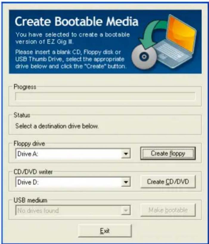 Create Bootable Media You have selected to create a bootable version of EZ Gig III. Please insert a blank CD, Floppy disk or USB Thumb Drive, select the appropriate drive below and click the "Create" button. Progress Status Select a destination drive below. Floppy drive Drive A: Create floppy CD/DVD writer Drive D: Create CD/DVD USB medium No drives found Make bootable Exit