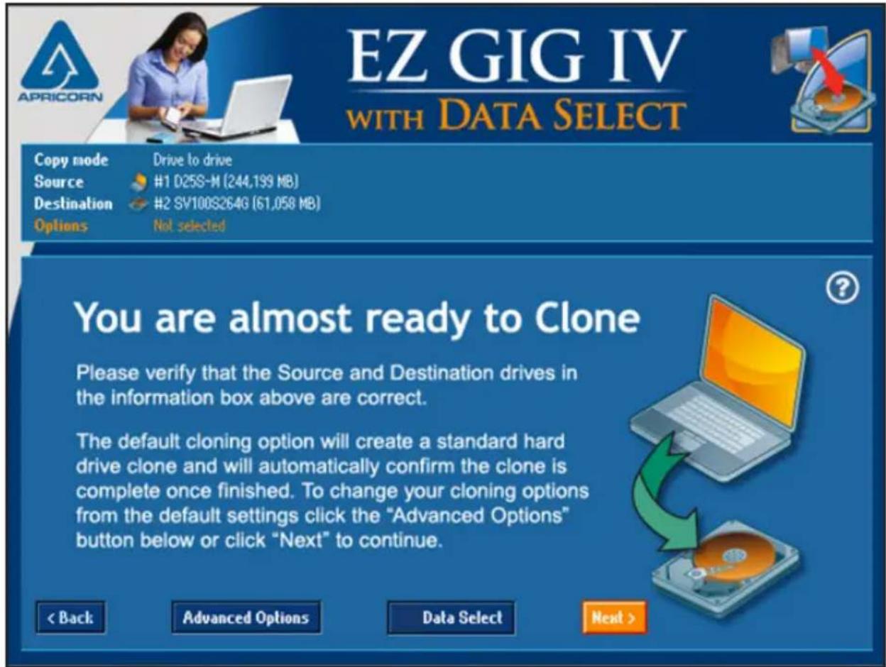 EZ GIG IV WITH DATA SELECT Copy mode Drive to drive Source #1 D25S-M (244,199 MB) Destination #2 SV100S264G (61,058 MB) Options Not selected You are almost ready to Clone Please verify that the Source and Destination drives in the information box above are correct. The default cloning option will create a standard hard drive clone and will automatically confirm the clone is complete once finished. To change your cloning options from the default settings click the "Advanced Options" button below or click "Next" to continue. < Back Advanced Options Data Select Next >
