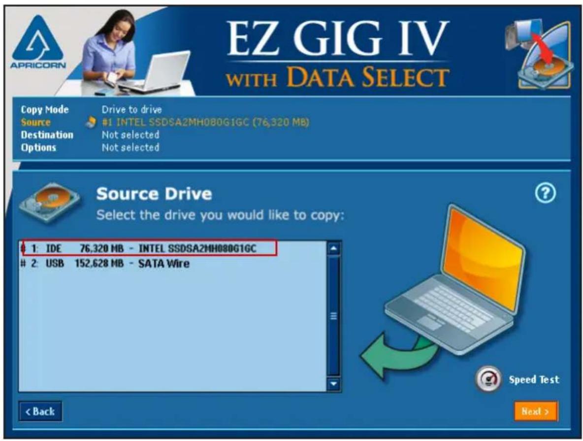 EZ GIG IV WITH DATA SELECT Copy Mode Drive to drive Source #1 INTEL SSDSA2MH080G1GC (76,320 MB) Destination Not selected Options Not selected Source Drive Select the drive you would like to copy: 1: IDE 76,320 MB - INTEL SSDSA2MH080G1GC 2: USB 152,628 MB - SATA Wire < Back Speed Test Next >