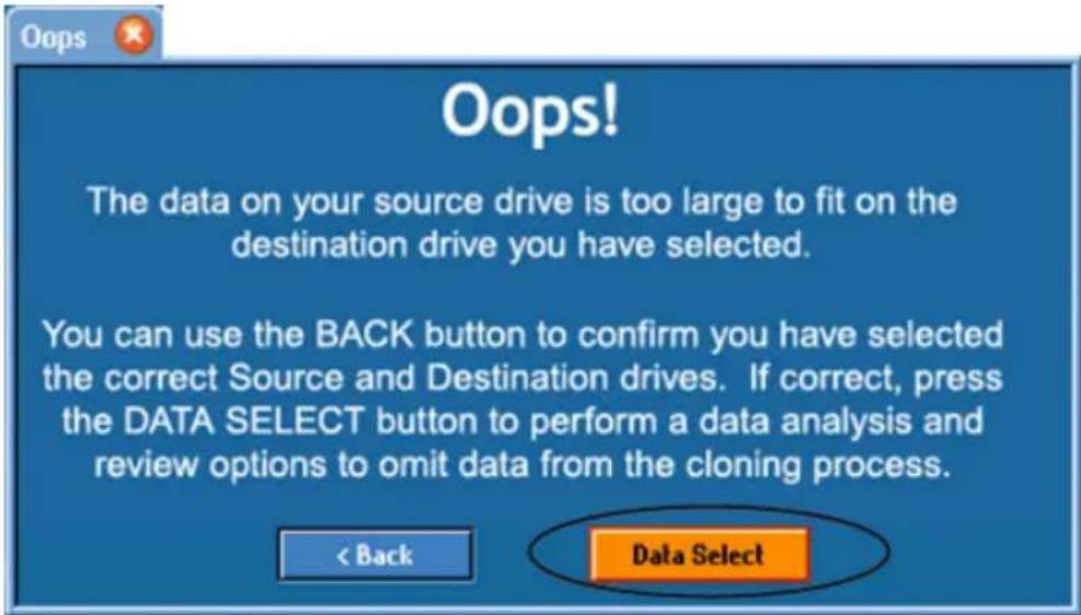 Oops! The data on your source drive is too large to fit on the destination drive you have selected. You can use the BACK button to confirm you have selected the correct Source and Destination drives. If correct, press the DATA SELECT button to perform a data analysis and review options to omit data from the cloning process. < Back Data Select
