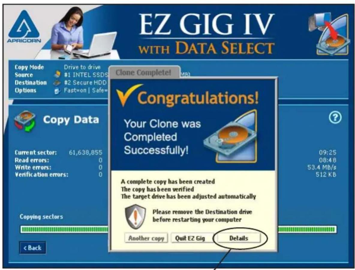 EZ GIG IV WITH DATA SELECT Copy Mode Source Destination Options Drive to drive #1 INTEL SSDS #2 Secure HDD Fast=on | Safe= Clone Complete! MB Congratulations! Your Clone was Completed Successfully! A complete copy has been created The copy has been verified The target drive has been adjusted automatically Please remove the Destination drive before restarting your computer Another copy Quit EZ Gig Details Copy Data Current sector: 61,638,855 Read errors: 0 Write errors: 0 Verification errors: 0 Copying sectors < Back 09:25 08:48 53.4 MB/s 512 KB