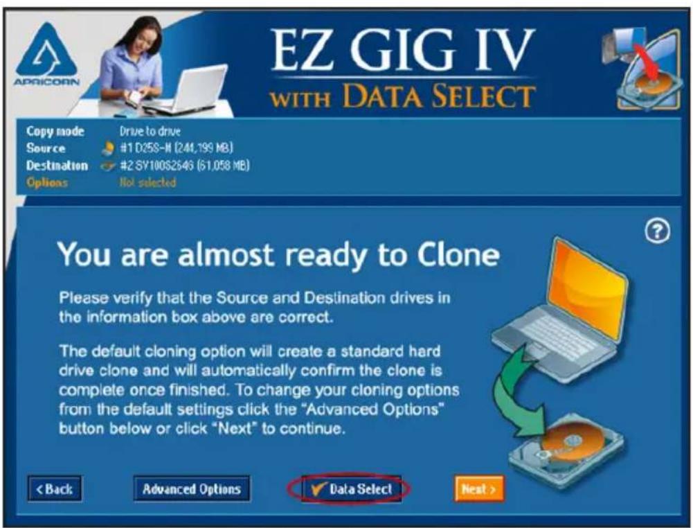 EZ GIG IV WITH DATA SELECT Copy mode Drive to drive Source #1 D25S-M (244,199 MB) Destination #2 SY100S2546 (51,058 MB) Options Not selected You are almost ready to Clone Please verify that the Source and Destination drives in the information box above are correct. The default cloning option will create a standard hard drive clone and will automatically confirm the clone is complete once finished. To change your cloning options from the default settings click the "Advanced Options" button below or click "Next" to continue. < Back Advanced Options ✓ Data Select Next >