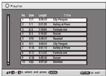 Playlist No. Date Length Title 1 11/1 0:00:01 City Penguin 2 1/1 0:01:20 Ashley at Prom 3 2/2 1:10:04 Formula one 4 3/3 6:10:20 Soccer 5 4/10 0:00:01 Baseball 6 4/11 0:00:01 City Penguin 7 4/15 0:01:10 Ashley at Prom 8 4/17 0:13:22 Formula one 9 4/20 0:05:30 Soccer 10 4/22 0:07:29 Baseball AV 0 - No select and press ENTER RETURN to exit