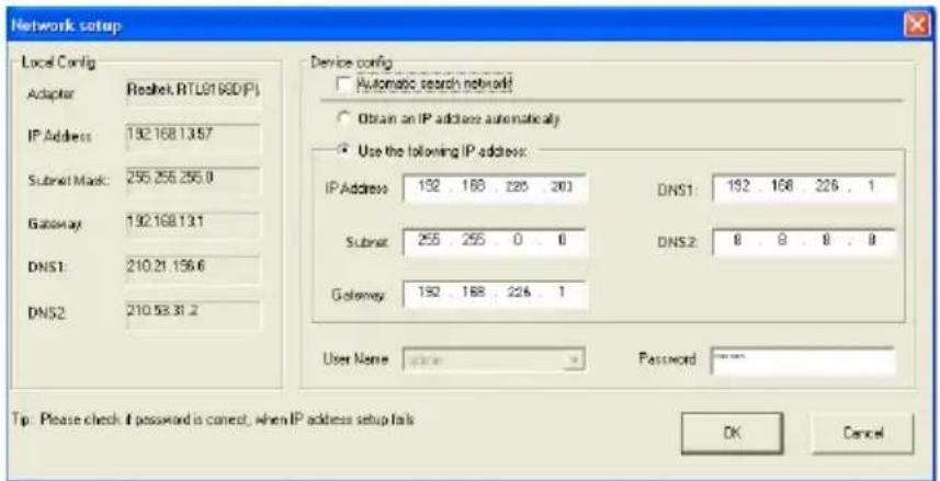 Network setup Local Config Adaptor IP Address: 192.168.1357 Submit Mask: 255.255.255.0 Gateway: 192.168.131 DNS1: 210.21.156.6 DNS2: 210.53.31.2 Device config Automatic search network Obtain an IP address automatically Use the following IP address: IP Address: 192 . 168 . 226 . 201 DNS1: 192 . 168 . 226 . 1 Submit: 255 . 255 . 0 . 0 DNS2: 8 . 9 . 8 . 8 Gateway: 192 . 168 . 226 . 1 User Name: password Password: Tip: Please check if password is correct; when IP address setup fails OK Cancel