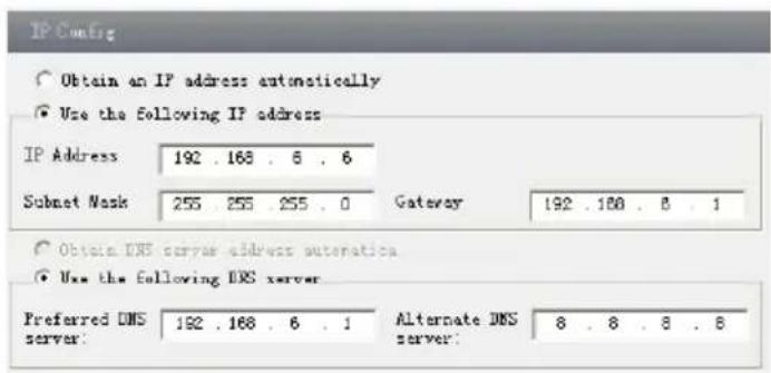 IP Config Obtain an IP address automatically Use the following IP address IP Address: 192 . 168 . 6 . 6 Subset Mask 255 255 . 255 . 0 Gateway 192 . 168 . 8 . 1 Obtain DNS server address automation Use the following DNS server Preferred DNS server: 192 . 168 . 6 . 1 Alternate DNS server: 8 . 8 . 8 . 8