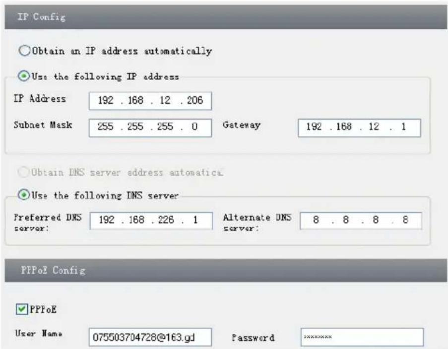 IP Config Obtain an IP address automatically Use the following IP address IP Address 192 . 168 . 12 . 206 Subnet Mask 255 . 255 . 255 . 0 Gateway 192 . 168 . 12 . 1 Obtain DNS server address automatica Use the following DNS server Preferred DNS server: 192 . 168 . 226 . 1 Alternate DNS server: 8 . 8 . 8 . 8 PPPoE Config PPPoE User Name 075503704728@163.gd Password ********