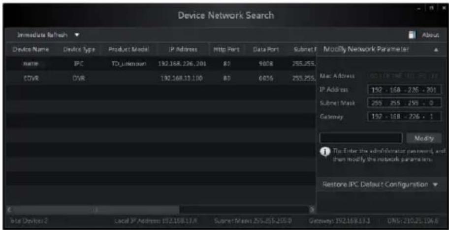 Device Network Search Immediate Refresh Device Name Device Type Product Model IP Address Http Port Data Port Subset F Modify Network Parameter Name IPC TD_Unknown 192.168.226.201 80 9008 253.255. COVR DVR 192.168.11.100 80 6036 253.255. Mac Address 192.168.11.100 IP Address 192 - 168 - 236 - 201 Submit Mask 253 255 256 - 0 Gateway 192 - 168 - 236 - 1 Modify Tip Enter the administrator password, and then modify the network parameters. Restore IPC Default Configuration Total Devices 2 Local IP Address 192.168.17A Subset Mask: 253.255-205-0 Getaways: 192.168.17A DNS: 210.21.104A