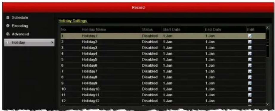 Record Schedule Encoding Advanced Holiday Holiday Settings No.Holiday Name Status Start Date End Date Edit 1 Holiday1 Disabled 1.Jan 1.Jan 2 Holiday2 Disabled 1.Jan 1.Jan 3 Holiday3 Disabled 1.Jan 1.Jan 4 Holiday4 Disabled 1.Jan 1.Jan 5 Holiday5 Disabled 1.Jan 1.Jan 6 Holiday6 Disabled 1.Jan 1.Jan 7 Holiday7 Disabled 1.Jan 1.Jan 8 Holiday8 Disabled 1.Jan 1.Jan 9 Holiday9 Disabled 1.Jan 1.Jan 10 Holiday10 Disabled 1.Jan 1.Jan 11 Holiday11 Disabled 1.Jan 1.Jan 12 Holiday12 Disabled 1.Jan 1.Jan