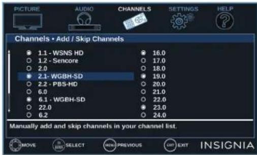 PICTURE AUDIO CHANNELS SETTINGS HELP Channels • Add / Skip Channels 1.1 - WSNS HD 1.2 - Sencore 2.0 2.1 - WGBH-SD 2.2 - PBS-HD 6.0 6.1 - WGBH-SD 22.0 6.2 16.0 17.0 18.0 19.0 20.0 21.0 22.0 23.0 24.0 Manually add and skip channels in your channel list. MOVE SELECT NEW PREVIOUS EXIT INSIGNIA