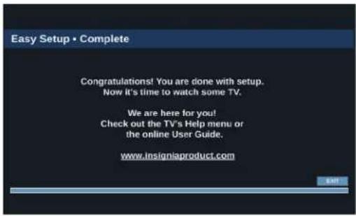 Easy Setup • Complete Congratulations! You are done with setup. Now it's time to watch some TV. We are here for you! Check out the TV's Help menu or the online User Guide. www.Insigniaproduct.com