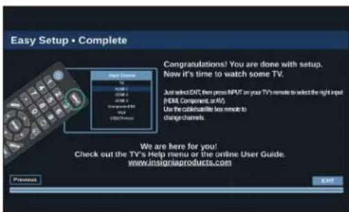 Easy Setup • Complete Congratulations! You are done with setup. Now it's time to watch some TV. Just select EXIT then press INPUT on your TV's remote to select the right input (HTML Component, or AV). Use the click-through box remote to change channels. We are here for you! Check out the TV's Help menu or the online User Guide. www.insigniaproducts.com Previous OK