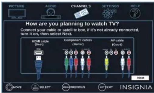 PICTURE AUDIO CHANNELS SETTINGS HELP How are you planning to watch TV? Connect your cable or satellite box, if it's not already connected, turn it on, then select Next. HDMI cable (Best) Component cables (Better) AV cable (Good) Next MOVE SELECT NEW PREVIOUS EXIT INSIGNIA