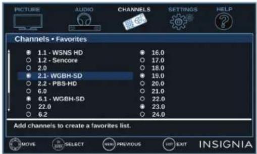 PICTURE AUDIO CHANNELS SETTINGS HELP Channels • Favorites 1.1 - WSNS HD 1.2 - Sencore 2.0 2.1 - WGBH-SD 2.2 - PBS-HD 6.0 6.1 - WGBH-SD 22.0 6.2 16.0 17.0 18.0 19.0 20.0 21.0 22.0 23.0 24.0 Add channels to create a favorites list. MOVE SELECT PREVIOUS EXIT INSIGNIA