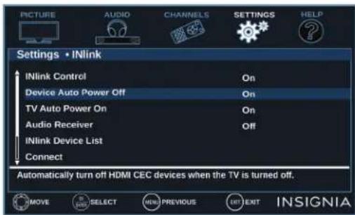 PICTURE AUDIO CHANNELS SETTINGS HELP Settings • INlink INlink Control On Device Auto Power Off On TV Auto Power On On Audio Receiver Off INlink Device List Connect Automatically turn off HDMI CEC devices when the TV is turned off. MOVE SELECT NEW PREVIOUS EXIT INSIGNIA