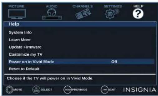PICTURE AUDIO CHANNELS SETTINGS HELP Help System Info Learn More Update Firmware Customize my TV Power on in Vivid Mode Off Reset to Default Choose if the TV will power on in Vivid Mode. MOVE SELECT MENU PREVIOUS EXIT INSIGNIA